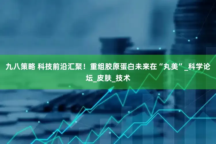 九八策略 科技前沿汇聚！重组胶原蛋白未来在“丸美”_科学论坛_皮肤_技术