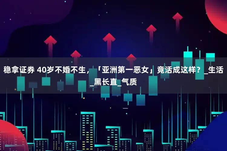 稳拿证券 40岁不婚不生，「亚洲第一恶女」竟活成这样？_生活_黑长直_气质