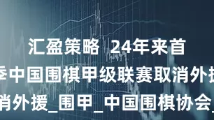 汇盈策略  24年来首次，新赛季中国围棋甲级联赛取消外援_围甲_中国围棋协会_申真谞