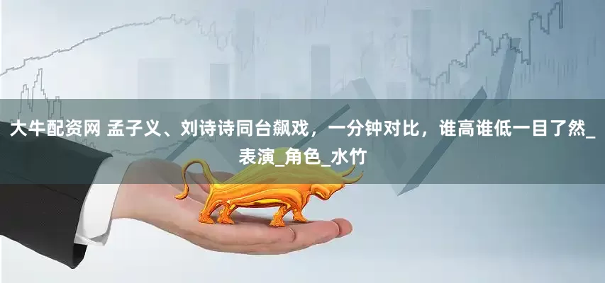 大牛配资网 孟子义、刘诗诗同台飙戏，一分钟对比，谁高谁低一目了然_表演_角色_水竹