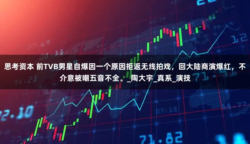 思考资本 前TVB男星自爆因一个原因拒返无线拍戏，回大陆商演爆红，不介意被嘲五音不全。_陶大宇_真系_演技
