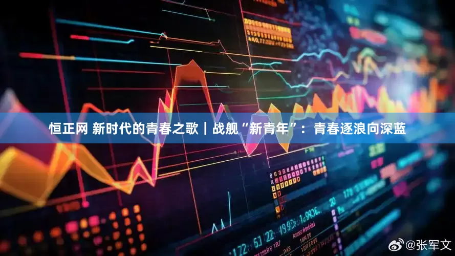 恒正网 新时代的青春之歌｜战舰“新青年”：青春逐浪向深蓝