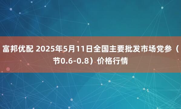 富邦优配 2025年5月11日全国主要批发市场党参（节0.6-0.8）价格行情