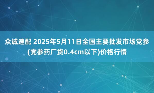众诚速配 2025年5月11日全国主要批发市场党参(党参药厂货0.4cm以下)价格行情