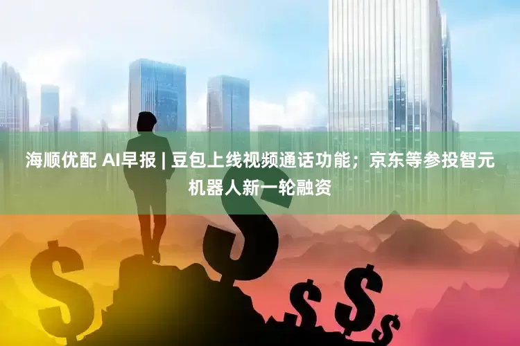 海顺优配 AI早报 | 豆包上线视频通话功能；京东等参投智元机器人新一轮融资