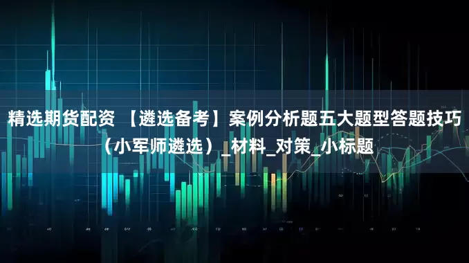 精选期货配资 【遴选备考】案例分析题五大题型答题技巧（小军师遴选）_材料_对策_小标题