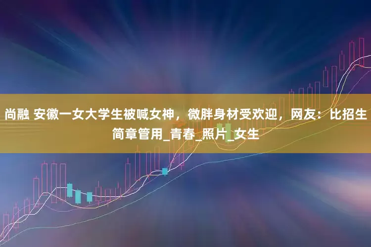 尚融 安徽一女大学生被喊女神，微胖身材受欢迎，网友：比招生简章管用_青春_照片_女生