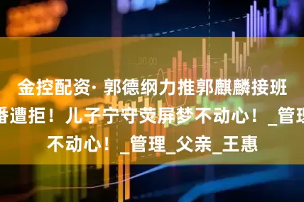 金控配资· 郭德纲力推郭麒麟接班德云社，三番遭拒！儿子宁守荧屏梦不动心！_管理_父亲_王惠