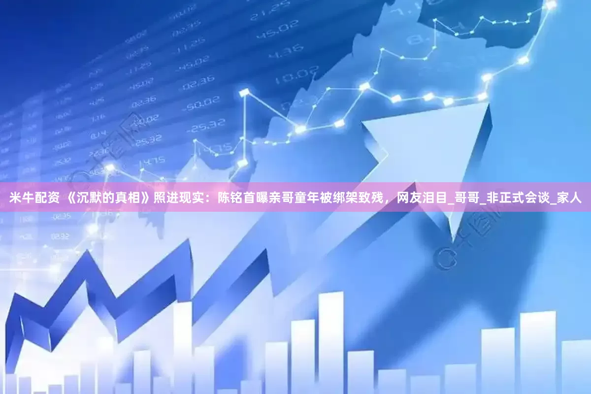 米牛配资 《沉默的真相》照进现实：陈铭首曝亲哥童年被绑架致残，网友泪目_哥哥_非正式会谈_家人