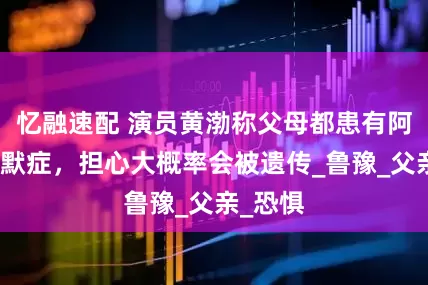 忆融速配 演员黄渤称父母都患有阿尔兹海默症，担心大概率会被遗传_鲁豫_父亲_恐惧