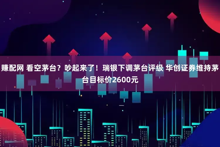 赚配网 看空茅台？吵起来了！瑞银下调茅台评级 华创证券维持茅台目标价2600元