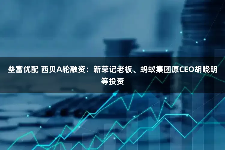 垒富优配 西贝A轮融资：新荣记老板、蚂蚁集团原CEO胡晓明等投资